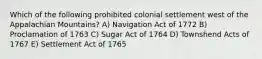 Which of the following prohibited colonial settlement west of the Appalachian Mountains? A) Navigation Act of 1772 B) Proclamation of 1763 C) Sugar Act of 1764 D) Townshend Acts of 1767 E) Settlement Act of 1765