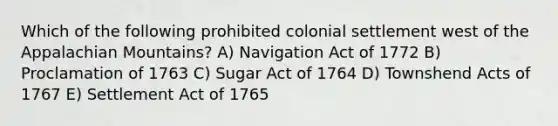 Which of the following prohibited colonial settlement west of the Appalachian Mountains? A) Navigation Act of 1772 B) Proclamation of 1763 C) Sugar Act of 1764 D) Townshend Acts of 1767 E) Settlement Act of 1765