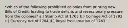 *Which of the following prohibited colonies from printing new Bills of Credit, leading to trade deficits and recessionary pressure from the colonies? a.) Stamp Act of 1763 b.) Coinage Act of 1792 c.) Currency Act of 1764 d.) Royal Proclamation of 1763