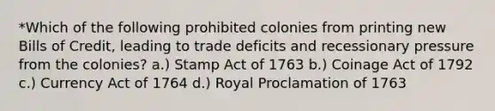 *Which of the following prohibited colonies from printing new Bills of Credit, leading to trade deficits and recessionary pressure from the colonies? a.) Stamp Act of 1763 b.) Coinage Act of 1792 c.) Currency Act of 1764 d.) Royal Proclamation of 1763