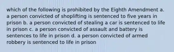 which of the following is prohibited by the Eighth Amendment a. a person convicted of shoplifting is sentenced to five years in prison b. a person convicted of stealing a car is sentenced to life in prison c. a person convicted of assault and battery is sentences to life in prison d. a person convicted of armed robbery is sentenced to life in prison