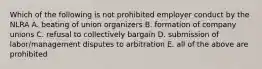 Which of the following is not prohibited employer conduct by the NLRA A. beating of union organizers B. formation of company unions C. refusal to collectively bargain D. submission of labor/management disputes to arbitration E. all of the above are prohibited