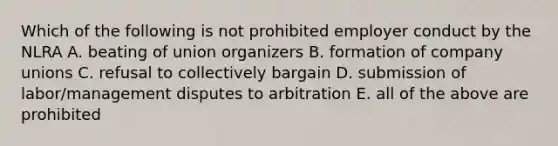 Which of the following is not prohibited employer conduct by the NLRA A. beating of union organizers B. formation of company unions C. refusal to collectively bargain D. submission of labor/management disputes to arbitration E. all of the above are prohibited