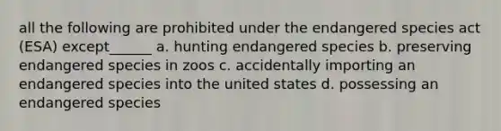 all the following are prohibited under the endangered species act (ESA) except______ a. hunting endangered species b. preserving endangered species in zoos c. accidentally importing an endangered species into the united states d. possessing an endangered species