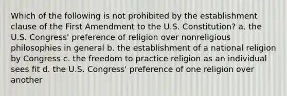 Which of the following is not prohibited by the establishment clause of the First Amendment to the U.S. Constitution? a. the U.S. Congress' preference of religion over nonreligious philosophies in general b. the establishment of a national religion by Congress c. the freedom to practice religion as an individual sees fit d. the U.S. Congress' preference of one religion over another