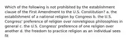 Which of the following is not prohibited by the establishment clause of the First Amendment to the U.S. Constitution? a. the establishment of a national religion by Congress b. the U.S. Congress' preference of religion over nonreligious philosophies in general c. the U.S. Congress' preference of one religion over another d. the freedom to practice religion as an individual sees fit