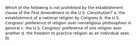 Which of the following is not prohibited by the establishment clause of the First Amendment to the U.S. Constitution? a. the establishment of a national religion by Congress b. the U.S. Congress' preference of religion over nonreligious philosophies in general c. the U.S. Congress' preference of one religion over another d. the freedom to practice religion as an individual sees fit