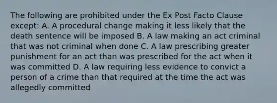 The following are prohibited under the Ex Post Facto Clause except: A. A procedural change making it less likely that the death sentence will be imposed B. A law making an act criminal that was not criminal when done C. A law prescribing greater punishment for an act than was prescribed for the act when it was committed D. A law requiring less evidence to convict a person of a crime than that required at the time the act was allegedly committed