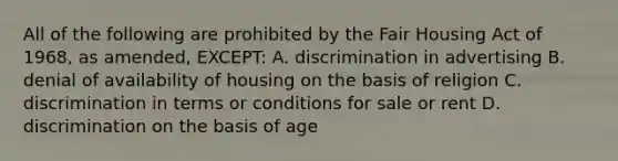 All of the following are prohibited by the Fair Housing Act of 1968, as amended, EXCEPT: A. discrimination in advertising B. denial of availability of housing on the basis of religion C. discrimination in terms or conditions for sale or rent D. discrimination on the basis of age