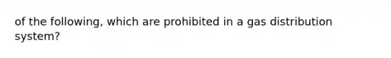 of the following, which are prohibited in a gas distribution system?