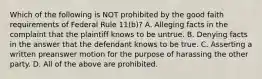 Which of the following is NOT prohibited by the good faith requirements of Federal Rule 11(b)? A. Alleging facts in the complaint that the plaintiff knows to be untrue. B. Denying facts in the answer that the defendant knows to be true. C. Asserting a written preanswer motion for the purpose of harassing the other party. D. All of the above are prohibited.