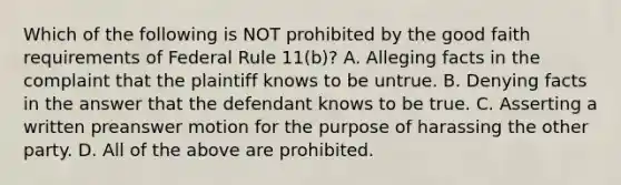 Which of the following is NOT prohibited by the good faith requirements of Federal Rule 11(b)? A. Alleging facts in the complaint that the plaintiff knows to be untrue. B. Denying facts in the answer that the defendant knows to be true. C. Asserting a written preanswer motion for the purpose of harassing the other party. D. All of the above are prohibited.