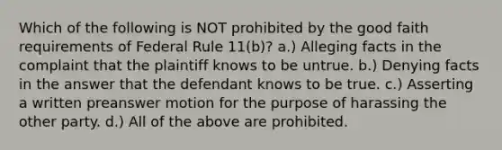 Which of the following is NOT prohibited by the good faith requirements of Federal Rule 11(b)? a.) Alleging facts in the complaint that the plaintiff knows to be untrue. b.) Denying facts in the answer that the defendant knows to be true. c.) Asserting a written preanswer motion for the purpose of harassing the other party. d.) All of the above are prohibited.