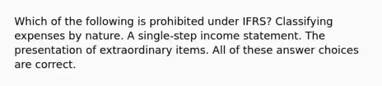 Which of the following is prohibited under IFRS? Classifying expenses by nature. A single-step income statement. The presentation of extraordinary items. All of these answer choices are correct.