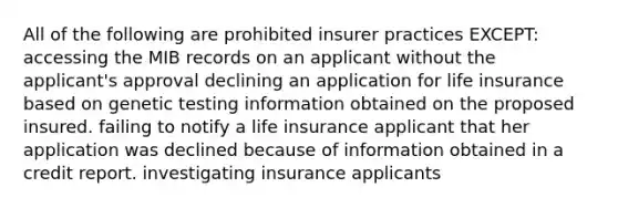 All of the following are prohibited insurer practices EXCEPT: accessing the MIB records on an applicant without the applicant's approval declining an application for life insurance based on genetic testing information obtained on the proposed insured. failing to notify a life insurance applicant that her application was declined because of information obtained in a credit report. investigating insurance applicants