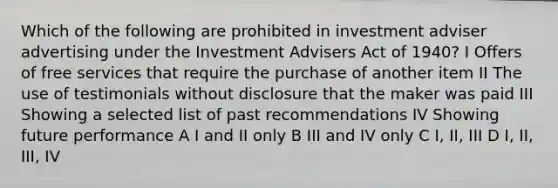 Which of the following are prohibited in investment adviser advertising under the Investment Advisers Act of 1940? I Offers of free services that require the purchase of another item II The use of testimonials without disclosure that the maker was paid III Showing a selected list of past recommendations IV Showing future performance A I and II only B III and IV only C I, II, III D I, II, III, IV