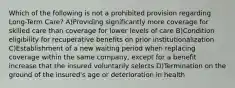 Which of the following is not a prohibited provision regarding Long-Term Care? A)Providing significantly more coverage for skilled care than coverage for lower levels of care B)Condition eligibility for recuperative benefits on prior institutionalization C)Establishment of a new waiting period when replacing coverage within the same company, except for a benefit increase that the insured voluntarily selects D)Termination on the ground of the insured's age or deterioration in health