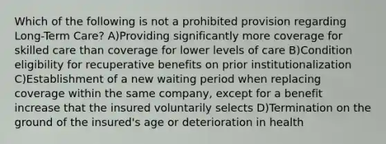 Which of the following is not a prohibited provision regarding Long-Term Care? A)Providing significantly more coverage for skilled care than coverage for lower levels of care B)Condition eligibility for recuperative benefits on prior institutionalization C)Establishment of a new waiting period when replacing coverage within the same company, except for a benefit increase that the insured voluntarily selects D)Termination on the ground of the insured's age or deterioration in health