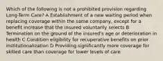 Which of the following is not a prohibited provision regarding Long-Term Care? A Establishment of a new waiting period when replacing coverage within the same company, except for a benefit increase that the insured voluntarily selects B Termination on the ground of the insured's age or deterioration in health C Condition eligibility for recuperative benefits on prior institutionalization D Providing significantly more coverage for skilled care than coverage for lower levels of care