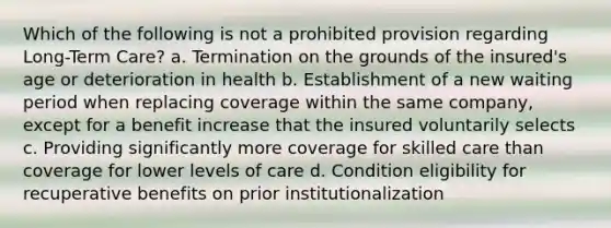 Which of the following is not a prohibited provision regarding Long-Term Care? a. Termination on the grounds of the insured's age or deterioration in health b. Establishment of a new waiting period when replacing coverage within the same company, except for a benefit increase that the insured voluntarily selects c. Providing significantly more coverage for skilled care than coverage for lower levels of care d. Condition eligibility for recuperative benefits on prior institutionalization