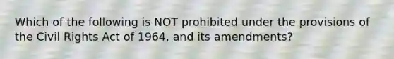 Which of the following is NOT prohibited under the provisions of the Civil Rights Act of 1964, and its amendments?