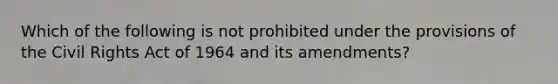 Which of the following is not prohibited under the provisions of the Civil Rights Act of 1964 and its amendments?