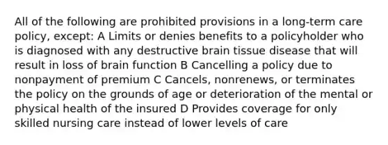 All of the following are prohibited provisions in a long-term care policy, except: A Limits or denies benefits to a policyholder who is diagnosed with any destructive brain tissue disease that will result in loss of brain function B Cancelling a policy due to nonpayment of premium C Cancels, nonrenews, or terminates the policy on the grounds of age or deterioration of the mental or physical health of the insured D Provides coverage for only skilled nursing care instead of lower levels of care