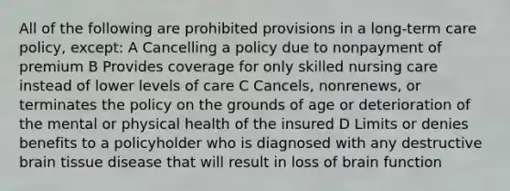 All of the following are prohibited provisions in a long-term care policy, except: A Cancelling a policy due to nonpayment of premium B Provides coverage for only skilled nursing care instead of lower levels of care C Cancels, nonrenews, or terminates the policy on the grounds of age or deterioration of the mental or physical health of the insured D Limits or denies benefits to a policyholder who is diagnosed with any destructive brain tissue disease that will result in loss of brain function