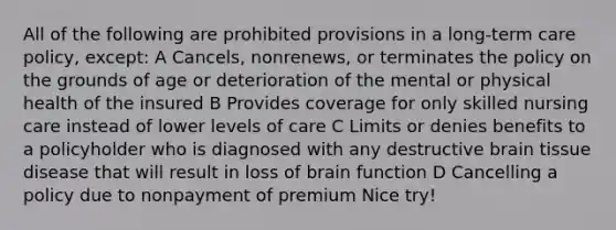 All of the following are prohibited provisions in a long-term care policy, except: A Cancels, nonrenews, or terminates the policy on the grounds of age or deterioration of the mental or physical health of the insured B Provides coverage for only skilled nursing care instead of lower levels of care C Limits or denies benefits to a policyholder who is diagnosed with any destructive brain tissue disease that will result in loss of brain function D Cancelling a policy due to nonpayment of premium Nice try!