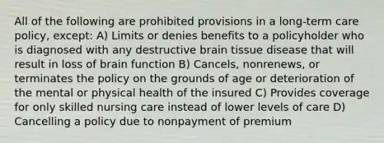 All of the following are prohibited provisions in a long-term care policy, except: A) Limits or denies benefits to a policyholder who is diagnosed with any destructive brain tissue disease that will result in loss of brain function B) Cancels, nonrenews, or terminates the policy on the grounds of age or deterioration of the mental or physical health of the insured C) Provides coverage for only skilled nursing care instead of lower levels of care D) Cancelling a policy due to nonpayment of premium