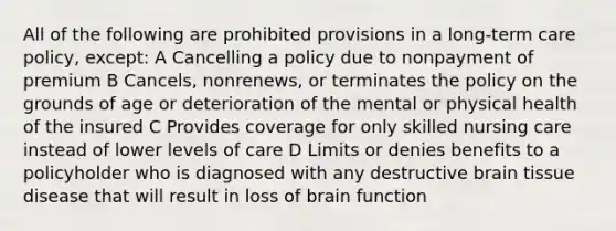 All of the following are prohibited provisions in a long-term care policy, except: A Cancelling a policy due to nonpayment of premium B Cancels, nonrenews, or terminates the policy on the grounds of age or deterioration of the mental or physical health of the insured C Provides coverage for only skilled nursing care instead of lower levels of care D Limits or denies benefits to a policyholder who is diagnosed with any destructive brain tissue disease that will result in loss of brain function