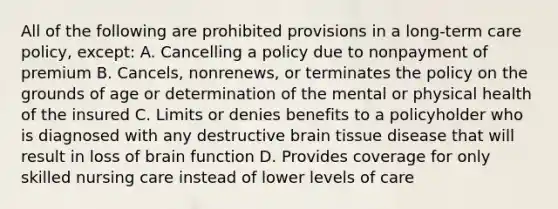 All of the following are prohibited provisions in a long-term care policy, except: A. Cancelling a policy due to nonpayment of premium B. Cancels, nonrenews, or terminates the policy on the grounds of age or determination of the mental or physical health of the insured C. Limits or denies benefits to a policyholder who is diagnosed with any destructive brain tissue disease that will result in loss of brain function D. Provides coverage for only skilled nursing care instead of lower levels of care