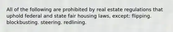 All of the following are prohibited by real estate regulations that uphold federal and state fair housing laws, except: flipping. blockbusting. steering. redlining.