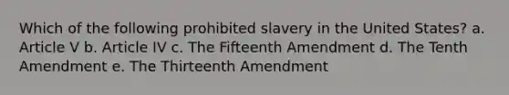 Which of the following prohibited slavery in the United States? a. Article V b. Article IV c. The Fifteenth Amendment d. The Tenth Amendment e. The Thirteenth Amendment