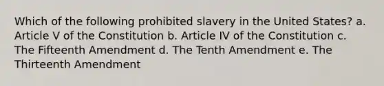 Which of the following prohibited slavery in the United States? a. Article V of the Constitution b. Article IV of the Constitution c. The Fifteenth Amendment d. The Tenth Amendment e. The Thirteenth Amendment