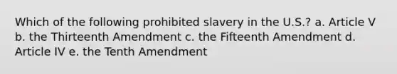 Which of the following prohibited slavery in the U.S.? a. Article V b. the Thirteenth Amendment c. the Fifteenth Amendment d. Article IV e. the Tenth Amendment