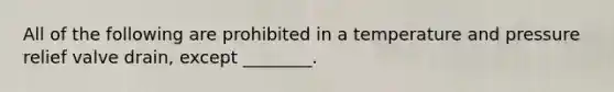 All of the following are prohibited in a temperature and pressure relief valve drain, except ________.