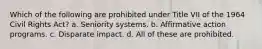 Which of the following are prohibited under Title VII of the 1964 Civil Rights Act? a. Seniority systems. b. Affirmative action programs. c. Disparate impact. d. All of these are prohibited.