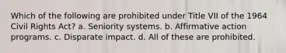 Which of the following are prohibited under Title VII of the 1964 Civil Rights Act? a. Seniority systems. b. Affirmative action programs. c. Disparate impact. d. All of these are prohibited.