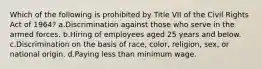 Which of the following is prohibited by Title VII of the Civil Rights Act of 1964? a.Discrimination against those who serve in the armed forces. b.Hiring of employees aged 25 years and below. c.Discrimination on the basis of race, color, religion, sex, or national origin. d.Paying less than minimum wage.