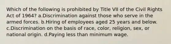 Which of the following is prohibited by Title VII of the Civil Rights Act of 1964? a.Discrimination against those who serve in the armed forces. b.Hiring of employees aged 25 years and below. c.Discrimination on the basis of race, color, religion, sex, or national origin. d.Paying less than minimum wage.