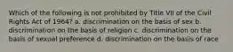 Which of the following is not prohibited by Title VII of the Civil Rights Act of 1964? a. discrimination on the basis of sex b. discrimination on the basis of religion c. discrimination on the basis of sexual preference d. discrimination on the basis of race