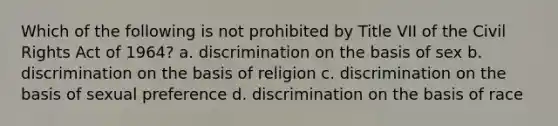 Which of the following is not prohibited by Title VII of the Civil Rights Act of 1964? a. discrimination on the basis of sex b. discrimination on the basis of religion c. discrimination on the basis of sexual preference d. discrimination on the basis of race