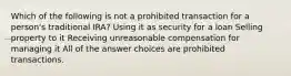 Which of the following is not a prohibited transaction for a person's traditional IRA? Using it as security for a loan Selling property to it Receiving unreasonable compensation for managing it All of the answer choices are prohibited transactions.