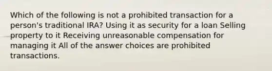 Which of the following is not a prohibited transaction for a person's traditional IRA? Using it as security for a loan Selling property to it Receiving unreasonable compensation for managing it All of the answer choices are prohibited transactions.