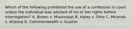 Which of the following prohibited the use of a confession in court unless the individual was advised of his or her rights before interrogation? A. Brown v. Mississippi B. Haley v. Ohio C. Miranda v. Arizona D. Commonwealth v. Guyton