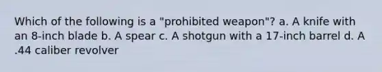 Which of the following is a "prohibited weapon"? a. A knife with an 8-inch blade b. A spear c. A shotgun with a 17-inch barrel d. A .44 caliber revolver