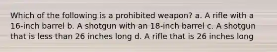 Which of the following is a prohibited weapon? a. A rifle with a 16-inch barrel b. A shotgun with an 18-inch barrel c. A shotgun that is less than 26 inches long d. A rifle that is 26 inches long