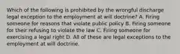 Which of the following is prohibited by the wrongful discharge legal exception to the employment at will doctrine? A. Firing someone for reasons that violate public policy B. Firing someone for their refusing to violate the law C. Firing someone for exercising a legal right D. All of these are legal exceptions to the employment at will doctrine.