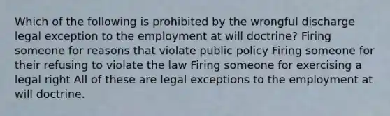 Which of the following is prohibited by the wrongful discharge legal exception to the employment at will doctrine? Firing someone for reasons that violate public policy Firing someone for their refusing to violate the law Firing someone for exercising a legal right All of these are legal exceptions to the employment at will doctrine.